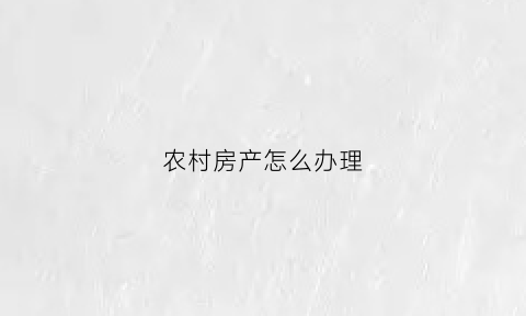 农村房产怎么办理(农村房产怎么办理不动产证)