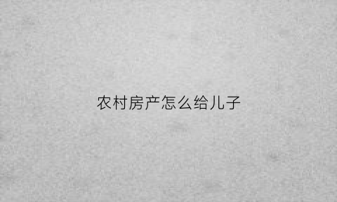 农村房产怎么给儿子(农村房屋给儿子如何写协议)