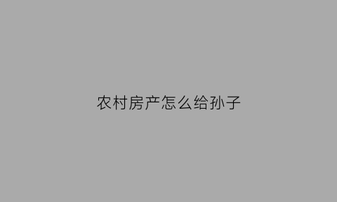 农村房产怎么给孙子(农村房子给孙子了必须过户吗)