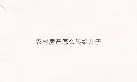 农村房产怎么转给儿子(农村房产怎么转给儿子使用)