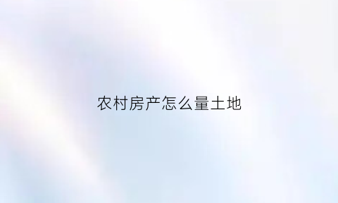 农村房产怎么量土地(农村房产怎么量土地价格)