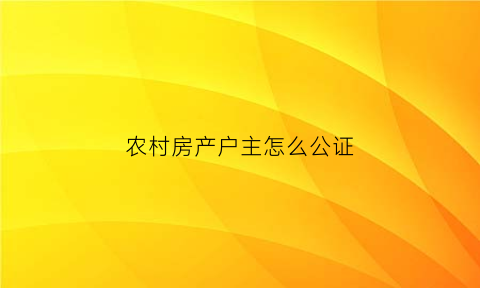 农村房产户主怎么公证(农村房子公证有法律效力吗)