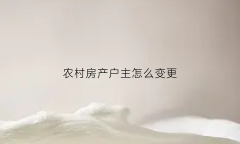 农村房产户主怎么变更(农村房产户主怎么变更户主名字)
