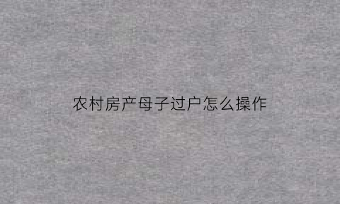 农村房产母子过户怎么操作(农村房屋父母给子女过户需要什么手续)