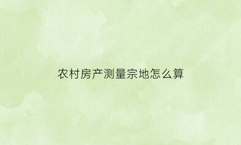 农村房产测量宗地怎么算(农村现在房屋测量是怎么个登记法)