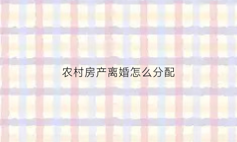 农村房产离婚怎么分配(农村房子离婚了给谁)