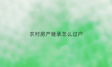 农村房产继承怎么过户(农村房产继承过户给子女最新规定)