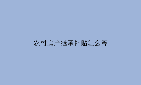 农村房产继承补贴怎么算(农村房产继承补贴怎么算的)