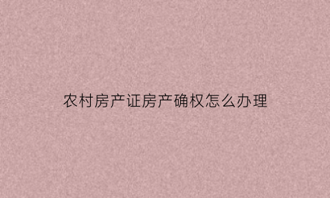 农村房产证房产确权怎么办理(农村房产证确权是什么意思)