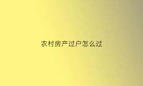 农村房产过户怎么过(农村房子过户怎么办理手续)