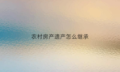 农村房产遗产怎么继承(农村房产遗产怎么继承最划算)