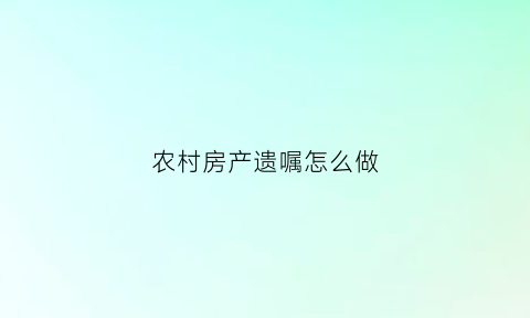农村房产遗嘱怎么做(农村房产遗嘱如何写)