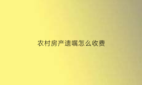 农村房产遗嘱怎么收费(农村房遗嘱继承能过户吗)