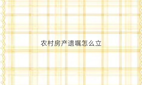 农村房产遗嘱怎么立(农村房产遗嘱怎么写法律才有效)