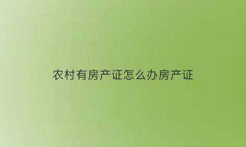农村有房产证怎么办房产证(农村房子有房产证吗农村房子办房产证需要哪些手)