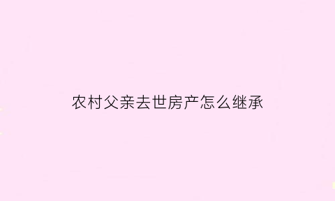 农村父亲去世房产怎么继承(父亲过世农村房子怎么过户)