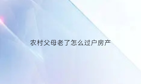 农村父母老了怎么过户房产(农村父母老了怎么过户房产给儿子)