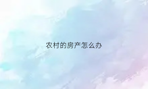 农村的房产怎么办(农村房产怎么办理)