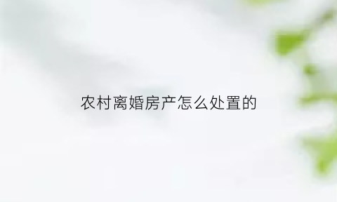 农村离婚房产怎么处置的(离婚农村房屋怎么分割)