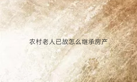 农村老人已故怎么继承房产(农村老人遗产如何继承)
