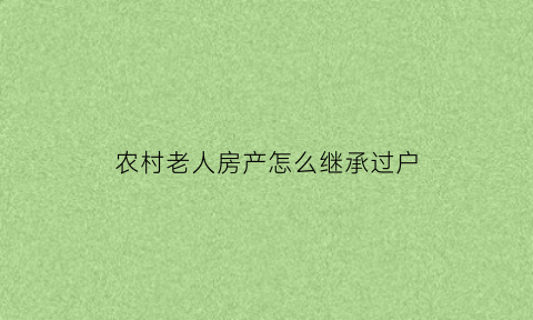 农村老人房产怎么继承过户(农村老人房产怎么继承过户手续)