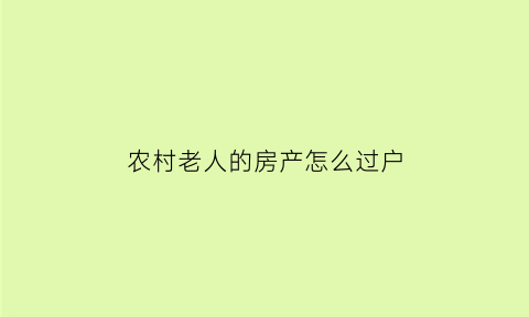 农村老人的房产怎么过户(农村老人的房产用什么方式留给子女最合适)