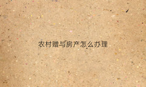 农村赠与房产怎么办理(农村赠与房子需要多少费用)
