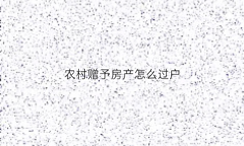 农村赠予房产怎么过户(农村房屋赠予过户手续和费用)