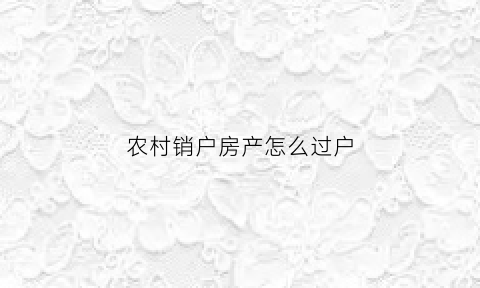 农村销户房产怎么过户(农村销户房产怎么过户的)