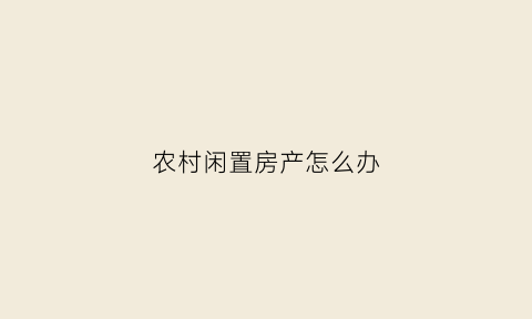 农村闲置房产怎么办(农村闲置房产怎么办手续)