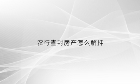 农行查封房产怎么解押(农行解押房贷的流程)
