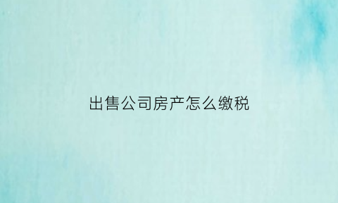出售公司房产怎么缴税(出售公司房产缴税案例)