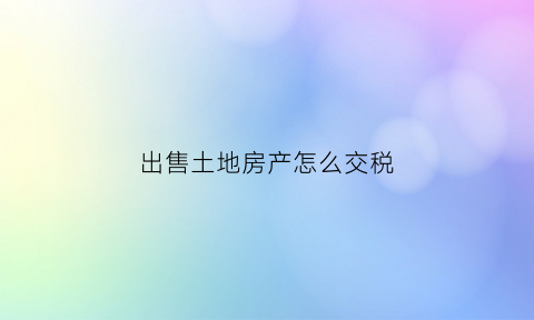 出售土地房产怎么交税(出售房产土地的税计入什么科目)