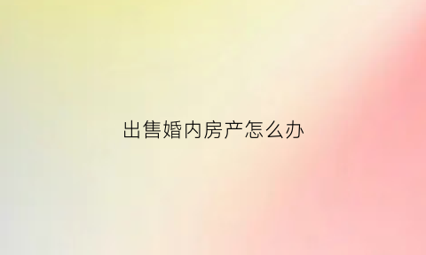 出售婚内房产怎么办(出售婚内房产怎么办理)