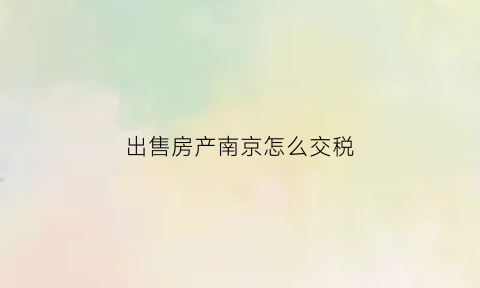 出售房产南京怎么交税(南京卖房交税怎么算2020)