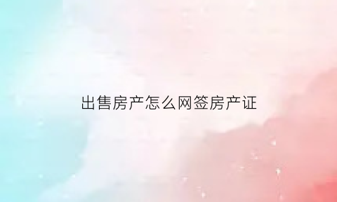 出售房产怎么网签房产证(出售房产怎么网签房产证呢)