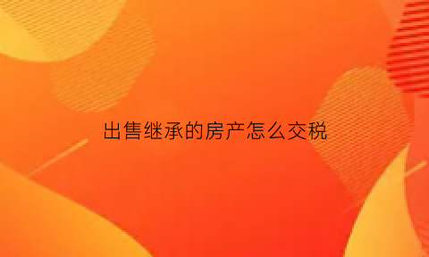 出售继承的房产怎么交税(出售继承的房子需要多少费用)