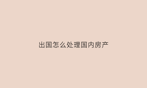 出国怎么处理国内房产(出国后国内的财产怎么办)