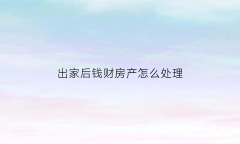 出家后钱财房产怎么处理(出家后自己的钱怎么处理)