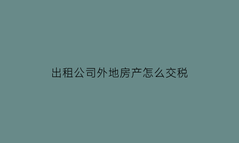 出租公司外地房产怎么交税(企业对外出租房产都交啥税)