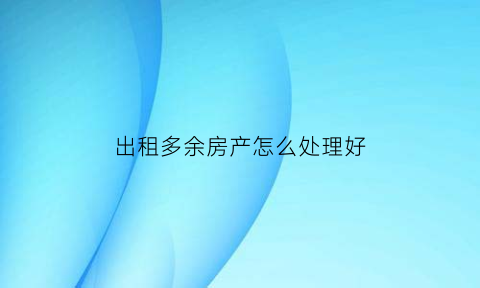 出租多余房产怎么处理好(已出租的房子能卖吗)