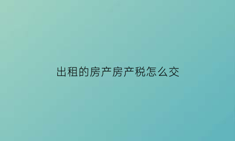 出租的房产房产税怎么交(出租的房子房产税)