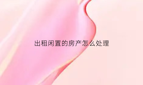 出租闲置的房产怎么处理(出租闲置房屋)