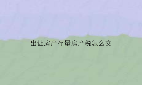 出让房产存量房产税怎么交(出让房产存量房产税怎么交纳)