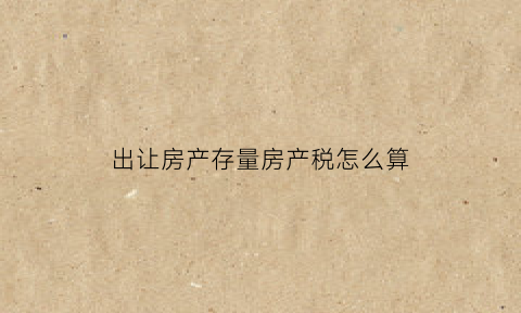 出让房产存量房产税怎么算(出让房产存量房产税怎么算的)