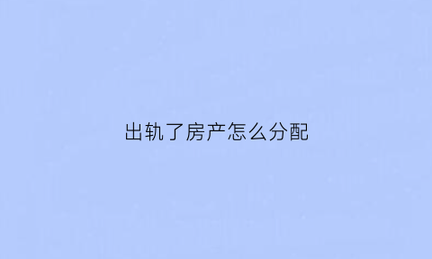 出轨了房产怎么分配(出轨了房产怎么分配给女方)