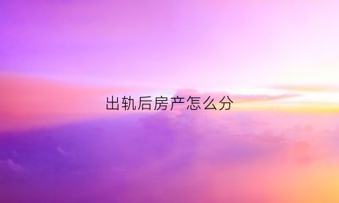 出轨后房产怎么分(出轨了怎么分割财产)