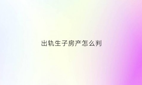 出轨生子房产怎么判(出轨所生孩子抚养权怎么判)