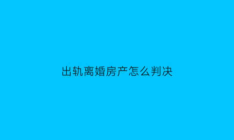 出轨离婚房产怎么判决(出轨后房产归谁)