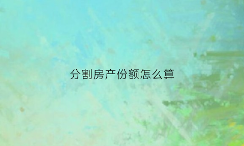分割房产份额怎么算(房产分割)